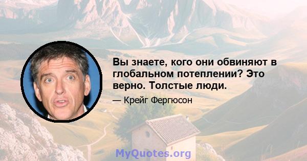 Вы знаете, кого они обвиняют в глобальном потеплении? Это верно. Толстые люди.