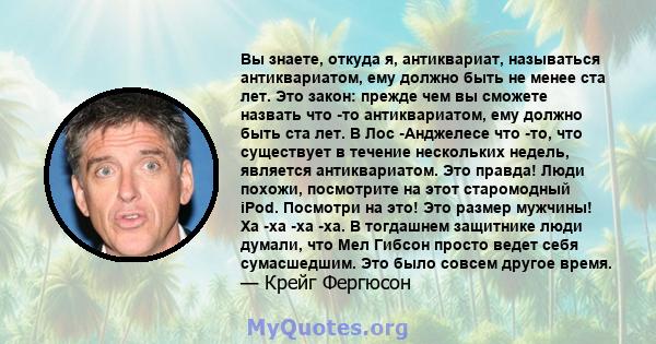 Вы знаете, откуда я, антиквариат, называться антиквариатом, ему должно быть не менее ста лет. Это закон: прежде чем вы сможете назвать что -то антиквариатом, ему должно быть ста лет. В Лос -Анджелесе что -то, что