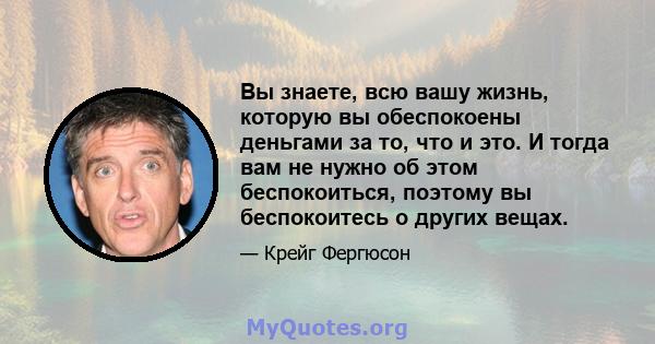 Вы знаете, всю вашу жизнь, которую вы обеспокоены деньгами за то, что и это. И тогда вам не нужно об этом беспокоиться, поэтому вы беспокоитесь о других вещах.