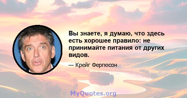 Вы знаете, я думаю, что здесь есть хорошее правило: не принимайте питания от других видов.