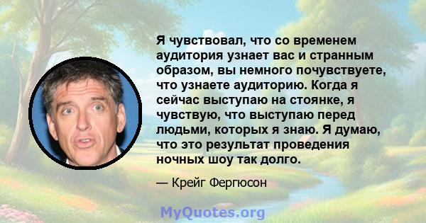 Я чувствовал, что со временем аудитория узнает вас и странным образом, вы немного почувствуете, что узнаете аудиторию. Когда я сейчас выступаю на стоянке, я чувствую, что выступаю перед людьми, которых я знаю. Я думаю,