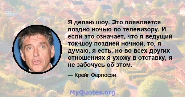 Я делаю шоу. Это появляется поздно ночью по телевизору. И если это означает, что я ведущий ток-шоу поздней ночной, то, я думаю, я есть, но во всех других отношениях я ухожу в отставку, я не забочусь об этом.