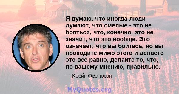 Я думаю, что иногда люди думают, что смелые - это не бояться, что, конечно, это не значит, что это вообще. Это означает, что вы боитесь, но вы проходите мимо этого и делаете это все равно, делайте то, что, по вашему