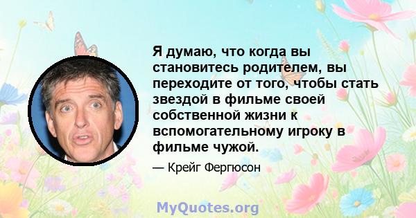 Я думаю, что когда вы становитесь родителем, вы переходите от того, чтобы стать звездой в фильме своей собственной жизни к вспомогательному игроку в фильме чужой.