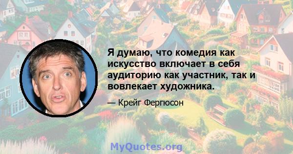 Я думаю, что комедия как искусство включает в себя аудиторию как участник, так и вовлекает художника.