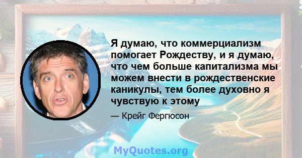 Я думаю, что коммерциализм помогает Рождеству, и я думаю, что чем больше капитализма мы можем внести в рождественские каникулы, тем более духовно я чувствую к этому