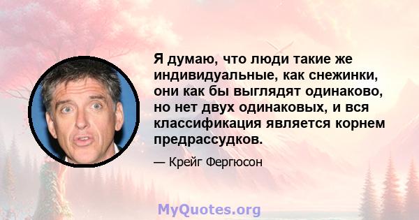 Я думаю, что люди такие же индивидуальные, как снежинки, они как бы выглядят одинаково, но нет двух одинаковых, и вся классификация является корнем предрассудков.