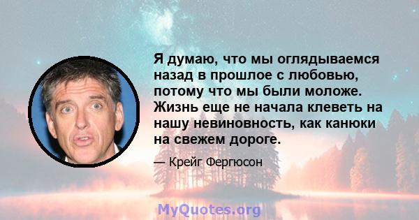 Я думаю, что мы оглядываемся назад в прошлое с любовью, потому что мы были моложе. Жизнь еще не начала клеветь на нашу невиновность, как канюки на свежем дороге.