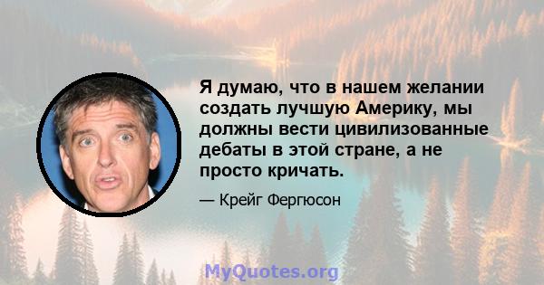 Я думаю, что в нашем желании создать лучшую Америку, мы должны вести цивилизованные дебаты в этой стране, а не просто кричать.