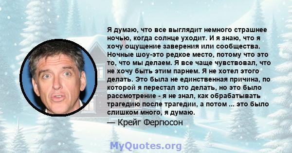 Я думаю, что все выглядит немного страшнее ночью, когда солнце уходит. И я знаю, что я хочу ощущение заверения или сообщества. Ночные шоу-это редкое место, потому что это то, что мы делаем. Я все чаще чувствовал, что не 