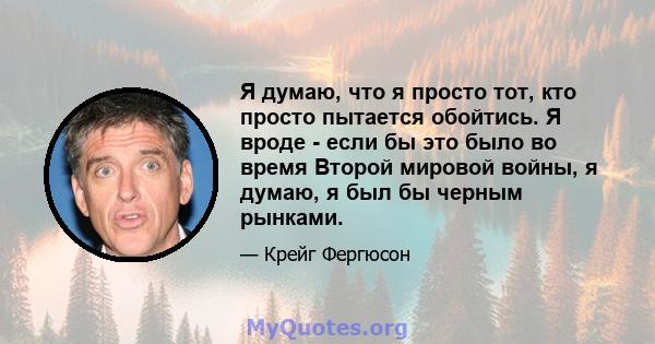 Я думаю, что я просто тот, кто просто пытается обойтись. Я вроде - если бы это было во время Второй мировой войны, я думаю, я был бы черным рынками.