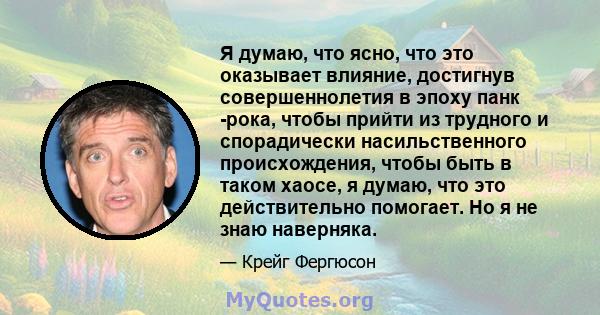 Я думаю, что ясно, что это оказывает влияние, достигнув совершеннолетия в эпоху панк -рока, чтобы прийти из трудного и спорадически насильственного происхождения, чтобы быть в таком хаосе, я думаю, что это действительно 