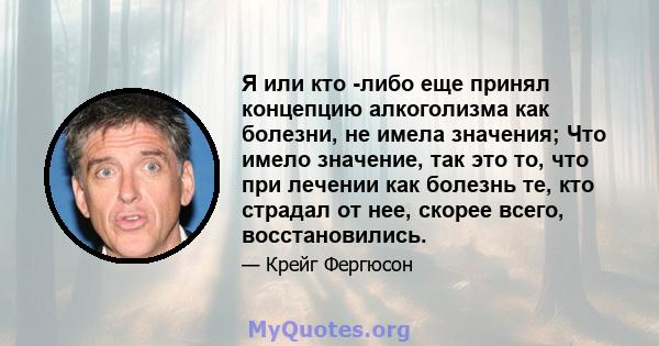 Я или кто -либо еще принял концепцию алкоголизма как болезни, не имела значения; Что имело значение, так это то, что при лечении как болезнь те, кто страдал от нее, скорее всего, восстановились.