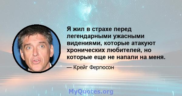 Я жил в страхе перед легендарными ужасными видениями, которые атакуют хронических любителей, но которые еще не напали на меня.