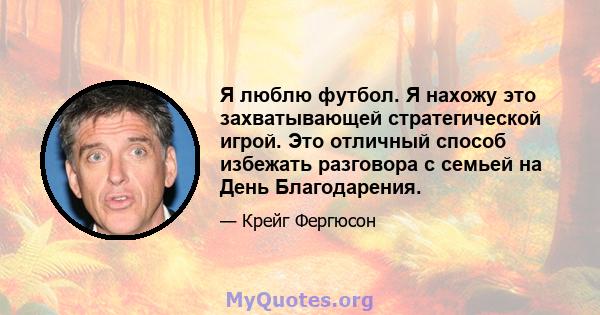 Я люблю футбол. Я нахожу это захватывающей стратегической игрой. Это отличный способ избежать разговора с семьей на День Благодарения.