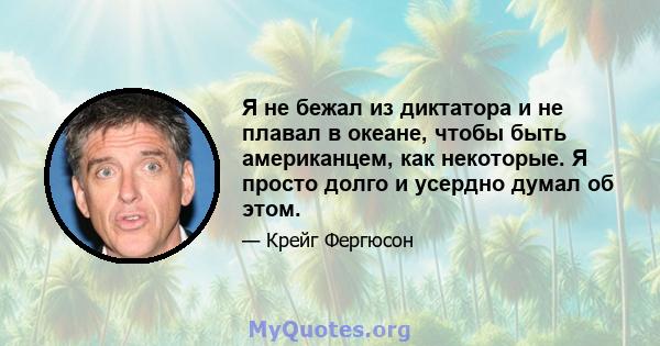 Я не бежал из диктатора и не плавал в океане, чтобы быть американцем, как некоторые. Я просто долго и усердно думал об этом.