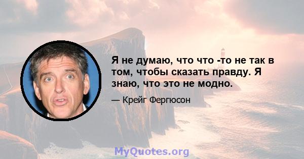 Я не думаю, что что -то не так в том, чтобы сказать правду. Я знаю, что это не модно.