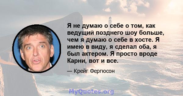 Я не думаю о себе о том, как ведущий позднего шоу больше, чем я думаю о себе в хосте. Я имею в виду, я сделал оба, я был актером. Я просто вроде Карни, вот и все.