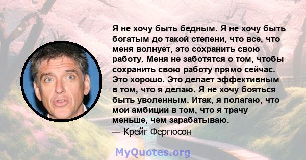 Я не хочу быть бедным. Я не хочу быть богатым до такой степени, что все, что меня волнует, это сохранить свою работу. Меня не заботятся о том, чтобы сохранить свою работу прямо сейчас. Это хорошо. Это делает эффективным 