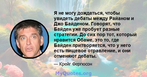 Я не могу дождаться, чтобы увидеть дебаты между Райаном и Джо Байденом. Говорят, что Байден уже пробует разные стратегии. До сих пор тот, который нравится Обаме, это то, где Байден притворяется, что у него есть пищевое