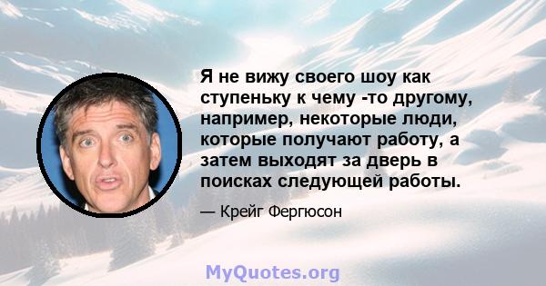 Я не вижу своего шоу как ступеньку к чему -то другому, например, некоторые люди, которые получают работу, а затем выходят за дверь в поисках следующей работы.