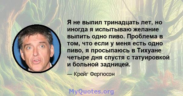 Я не выпил тринадцать лет, но иногда я испытываю желание выпить одно пиво. Проблема в том, что если у меня есть одно пиво, я просыпаюсь в Тихуане четыре дня спустя с татуировкой и больной задницей.