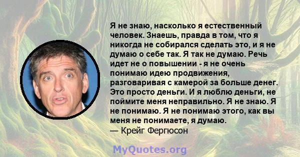 Я не знаю, насколько я естественный человек. Знаешь, правда в том, что я никогда не собирался сделать это, и я не думаю о себе так. Я так не думаю. Речь идет не о повышении - я не очень понимаю идею продвижения,