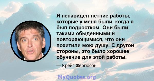 Я ненавидел летние работы, которые у меня были, когда я был подростком. Они были такими обыденными и повторяющимися, что они похитили мою душу. С другой стороны, это было хорошее обучение для этой работы.