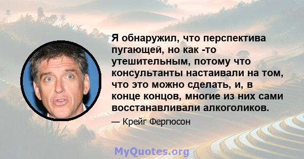 Я обнаружил, что перспектива пугающей, но как -то утешительным, потому что консультанты настаивали на том, что это можно сделать, и, в конце концов, многие из них сами восстанавливали алкоголиков.