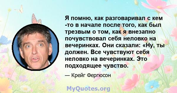 Я помню, как разговаривал с кем -то в начале после того, как был трезвым о том, как я внезапно почувствовал себя неловко на вечеринках. Они сказали: «Ну, ты должен. Все чувствуют себя неловко на вечеринках. Это