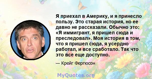 Я приехал в Америку, и я принесло пользу. Это старая история, но ее давно не рассказали. Обычно это: «Я иммигрант, я пришел сюда и преследовал». Моя история в том, что я пришел сюда, я усердно работал, и все сработало.