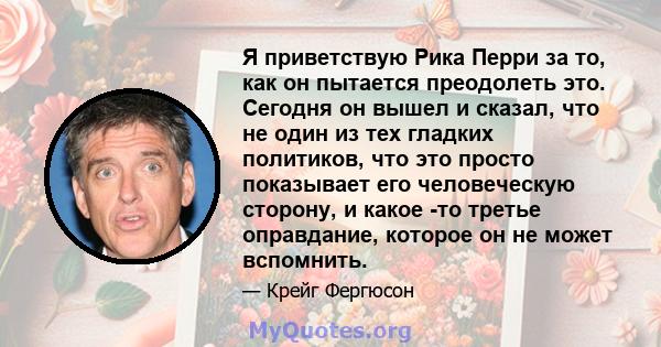 Я приветствую Рика Перри за то, как он пытается преодолеть это. Сегодня он вышел и сказал, что не один из тех гладких политиков, что это просто показывает его человеческую сторону, и какое -то третье оправдание, которое 