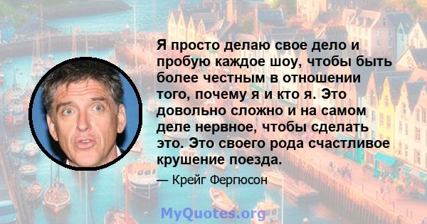 Я просто делаю свое дело и пробую каждое шоу, чтобы быть более честным в отношении того, почему я и кто я. Это довольно сложно и на самом деле нервное, чтобы сделать это. Это своего рода счастливое крушение поезда.