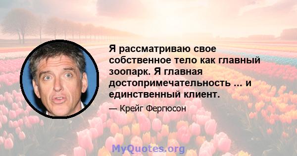 Я рассматриваю свое собственное тело как главный зоопарк. Я главная достопримечательность ... и единственный клиент.