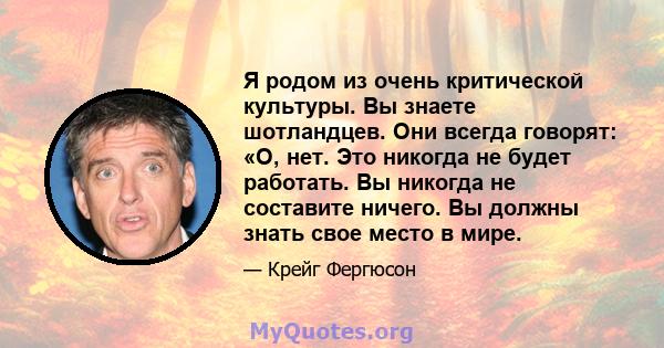 Я родом из очень критической культуры. Вы знаете шотландцев. Они всегда говорят: «О, нет. Это никогда не будет работать. Вы никогда не составите ничего. Вы должны знать свое место в мире.