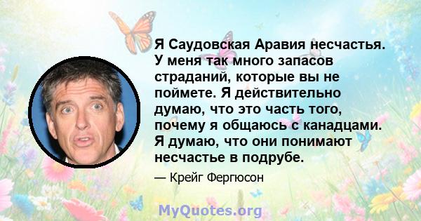 Я Саудовская Аравия несчастья. У меня так много запасов страданий, которые вы не поймете. Я действительно думаю, что это часть того, почему я общаюсь с канадцами. Я думаю, что они понимают несчастье в подрубе.