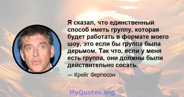 Я сказал, что единственный способ иметь группу, которая будет работать в формате моего шоу, это если бы группа была дерьмом. Так что, если у меня есть группа, они должны были действительно сосать.