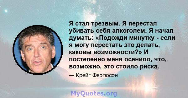 Я стал трезвым. Я перестал убивать себя алкоголем. Я начал думать: «Подожди минутку - если я могу перестать это делать, каковы возможности?» И постепенно меня осенило, что, возможно, это стоило риска.