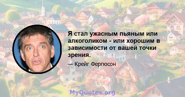 Я стал ужасным пьяным или алкоголиком - или хорошим в зависимости от вашей точки зрения.