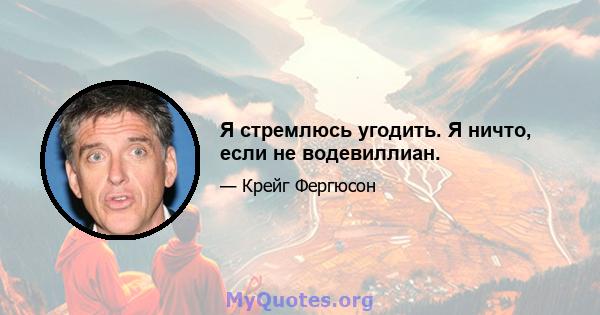 Я стремлюсь угодить. Я ничто, если не водевиллиан.