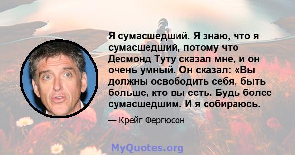 Я сумасшедший. Я знаю, что я сумасшедший, потому что Десмонд Туту сказал мне, и он очень умный. Он сказал: «Вы должны освободить себя, быть больше, кто вы есть. Будь более сумасшедшим. И я собираюсь.