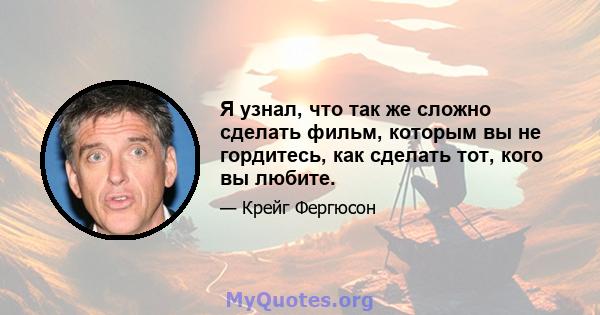 Я узнал, что так же сложно сделать фильм, которым вы не гордитесь, как сделать тот, кого вы любите.