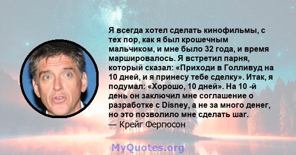 Я всегда хотел сделать кинофильмы, с тех пор, как я был крошечным мальчиком, и мне было 32 года, и время маршировалось. Я встретил парня, который сказал: «Приходи в Голливуд на 10 дней, и я принесу тебе сделку». Итак, я 