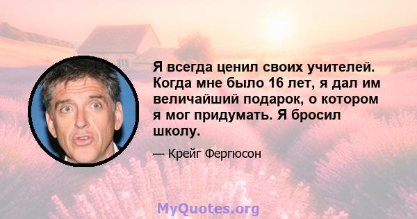 Я всегда ценил своих учителей. Когда мне было 16 лет, я дал им величайший подарок, о котором я мог придумать. Я бросил школу.