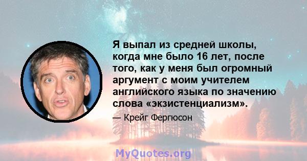 Я выпал из средней школы, когда мне было 16 лет, после того, как у меня был огромный аргумент с моим учителем английского языка по значению слова «экзистенциализм».