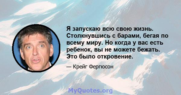 Я запускаю всю свою жизнь. Столкнувшись с барами, бегая по всему миру. Но когда у вас есть ребенок, вы не можете бежать. Это было откровение.