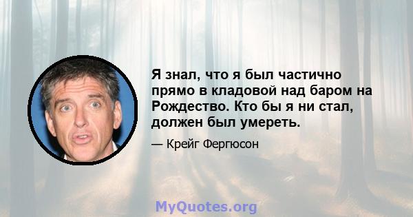 Я знал, что я был частично прямо в кладовой над баром на Рождество. Кто бы я ни стал, должен был умереть.