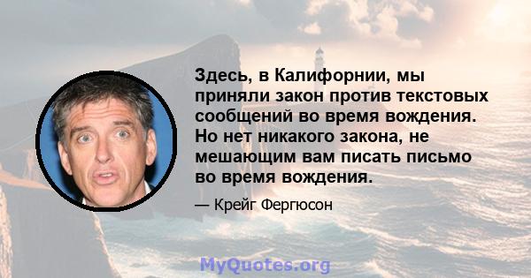 Здесь, в Калифорнии, мы приняли закон против текстовых сообщений во время вождения. Но нет никакого закона, не мешающим вам писать письмо во время вождения.