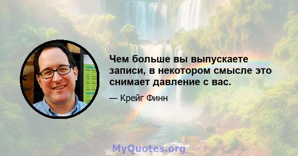 Чем больше вы выпускаете записи, в некотором смысле это снимает давление с вас.