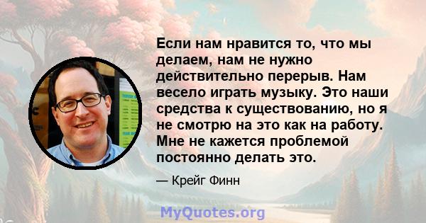 Если нам нравится то, что мы делаем, нам не нужно действительно перерыв. Нам весело играть музыку. Это наши средства к существованию, но я не смотрю на это как на работу. Мне не кажется проблемой постоянно делать это.